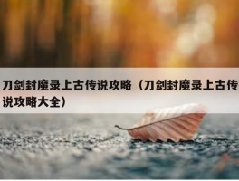 刀剑封魔录上古传说攻略（刀剑封魔录上古传说攻略大全）