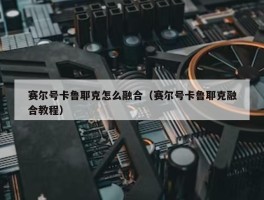 赛尔号卡鲁耶克怎么融合（赛尔号卡鲁耶克融合教程）