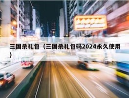 三国杀礼包（三国杀礼包码2024永久使用）