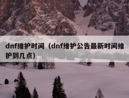 dnf维护时间（dnf维护公告最新时间维护到几点）